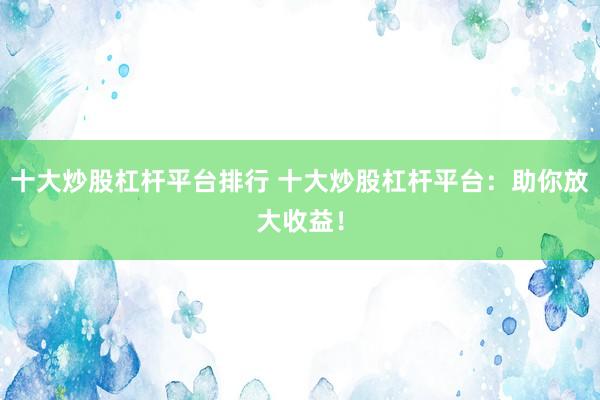 十大炒股杠杆平台排行 十大炒股杠杆平台：助你放大收益！