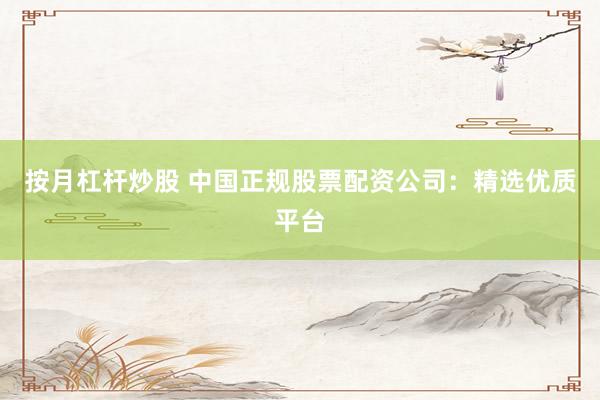 按月杠杆炒股 中国正规股票配资公司：精选优质平台