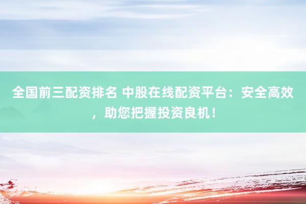 全国前三配资排名 中股在线配资平台：安全高效，助您把握投资良机！
