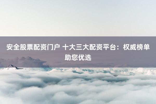 安全股票配资门户 十大三大配资平台：权威榜单助您优选
