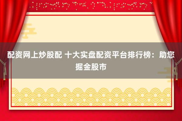 配资网上炒股配 十大实盘配资平台排行榜：助您掘金股市