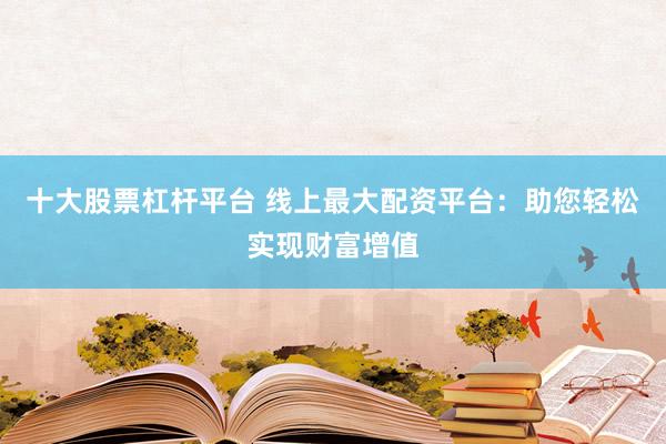 十大股票杠杆平台 线上最大配资平台：助您轻松实现财富增值