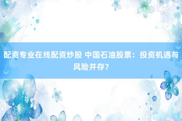 配资专业在线配资炒股 中国石油股票：投资机遇与风险并存？