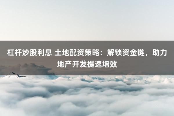 杠杆炒股利息 土地配资策略：解锁资金链，助力地产开发提速增效