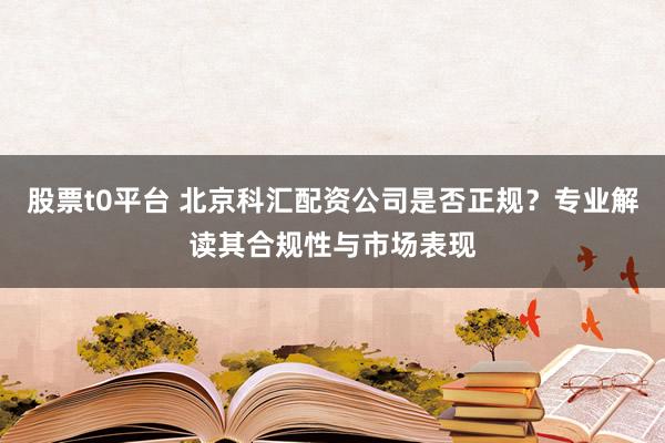 股票t0平台 北京科汇配资公司是否正规？专业解读其合规性与市场表现