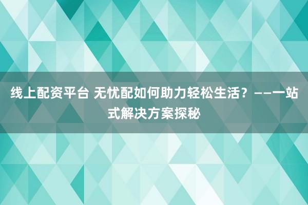 线上配资平台 无忧配如何助力轻松生活？——一站式解决方案探秘