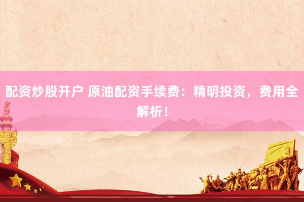 配资炒股开户 原油配资手续费：精明投资，费用全解析！