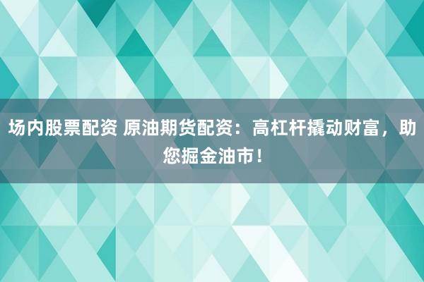 场内股票配资 原油期货配资：高杠杆撬动财富，助您掘金油市！