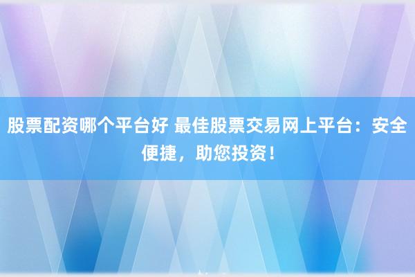 股票配资哪个平台好 最佳股票交易网上平台：安全便捷，助您投资！