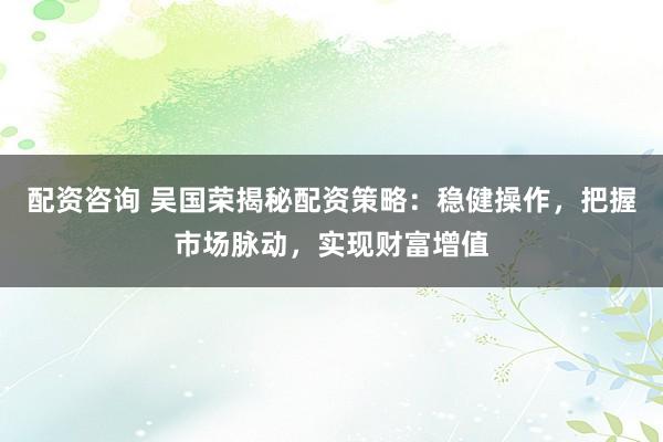 配资咨询 吴国荣揭秘配资策略：稳健操作，把握市场脉动，实现财富增值