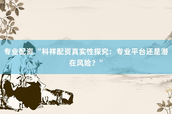 专业配资 “科祥配资真实性探究：专业平台还是潜在风险？”