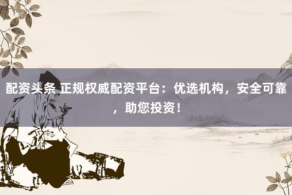 配资头条 正规权威配资平台：优选机构，安全可靠，助您投资！