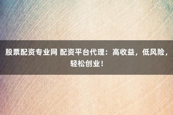 股票配资专业网 配资平台代理：高收益，低风险，轻松创业！