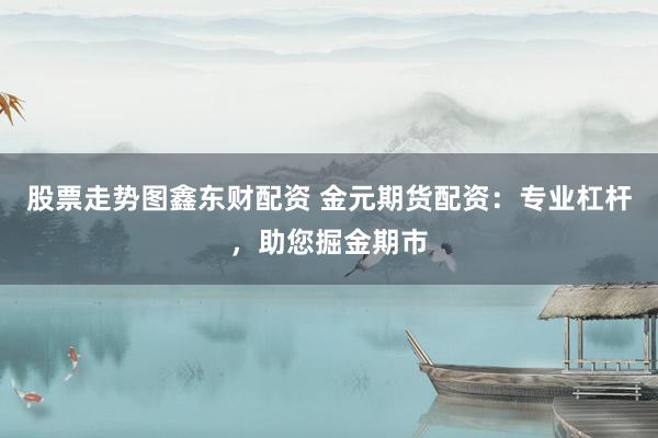 股票走势图鑫东财配资 金元期货配资：专业杠杆，助您掘金期市