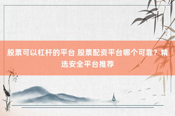 股票可以杠杆的平台 股票配资平台哪个可靠？精选安全平台推荐