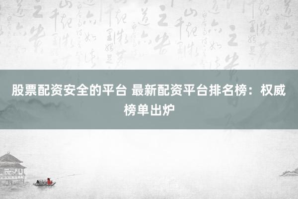 股票配资安全的平台 最新配资平台排名榜：权威榜单出炉
