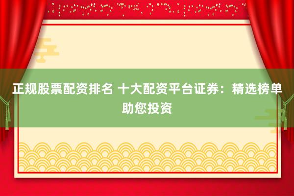 正规股票配资排名 十大配资平台证券：精选榜单助您投资