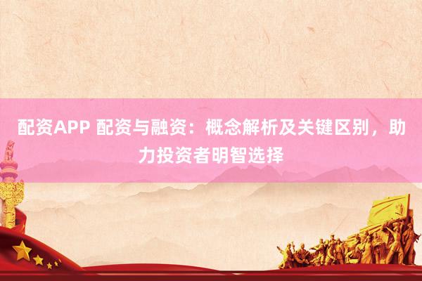 配资APP 配资与融资：概念解析及关键区别，助力投资者明智选择